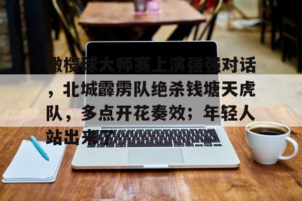 开云体育官网-橄榄球大师赛上演强强对话，北城霹雳队绝杀钱塘天虎队，多点开花奏效；年轻人站出来了(杭州鱼鹰橄榄球俱乐部)