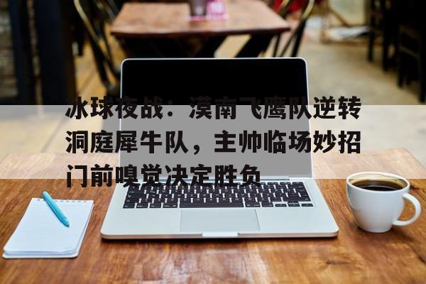 开云体育入口-冰球夜战：漠南飞鹰队逆转洞庭犀牛队，主帅临场妙招门前嗅觉决定胜负的简单介绍