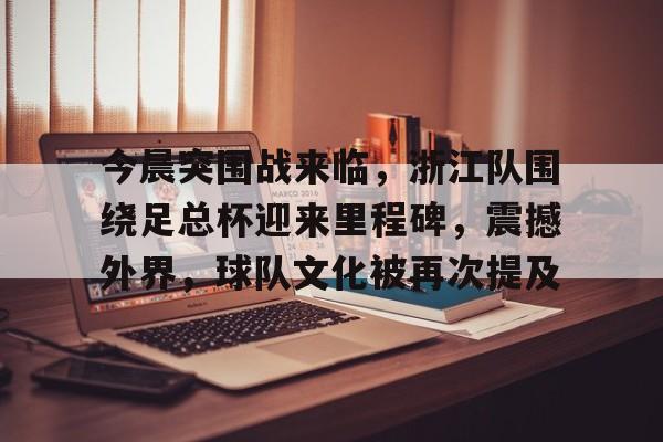开云-今晨突围战来临,浙江队围绕足总杯迎来里程碑,震撼外界,球队文化被再次提及的简单介绍