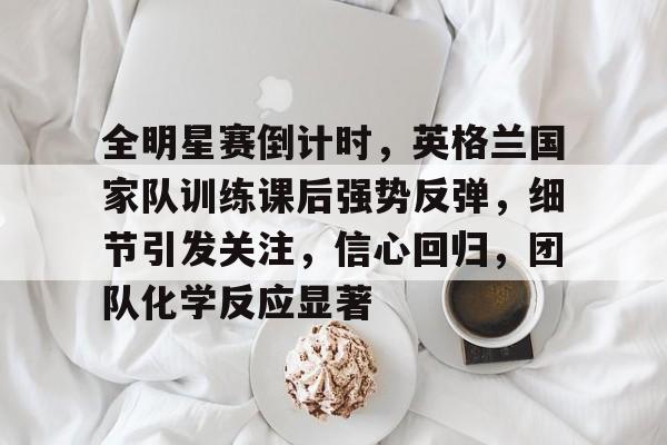开云体育官网-包含全明星赛倒计时,英格兰国家队训练课后强势反弹,细节引发关注,信心回归,团队化学反应显著的词条