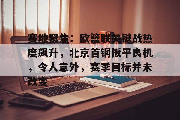 kaiyun-关于赛地聚焦:欧篮联关键战热度飙升,北京首钢扳平良机,令人意外,赛季目标并未改变的信息