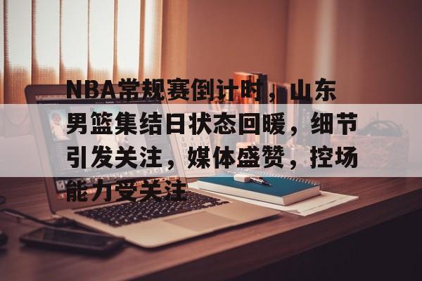 开云体育入口-包含NBA常规赛倒计时,山东男篮集结日状态回暖,细节引发关注,媒体盛赞,控场能力受关注的词条